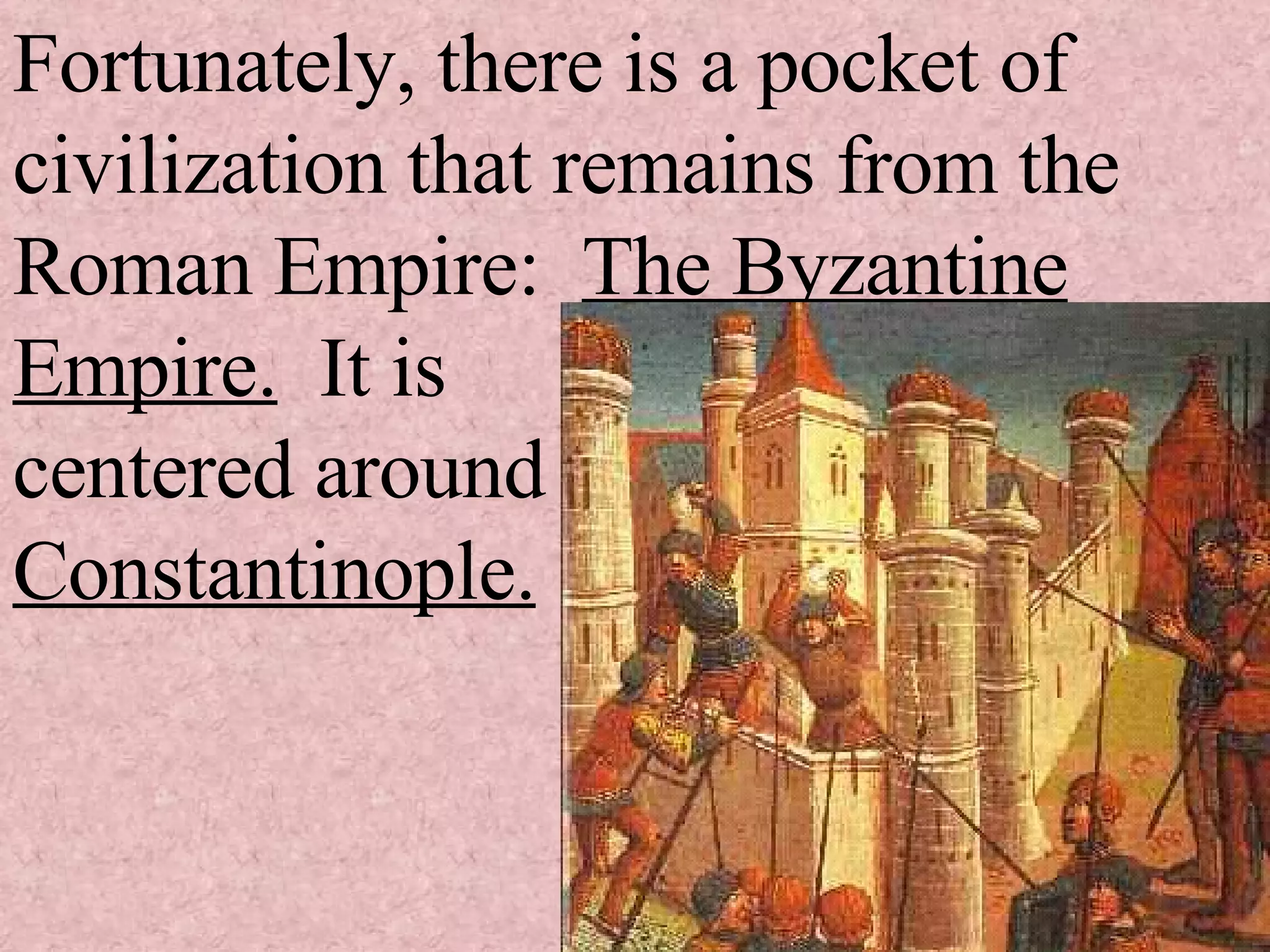 Fortunately, there is a pocket of civilization that remains from the Roman Empire: The Byzantine Empire. It is centered around Constantinople.