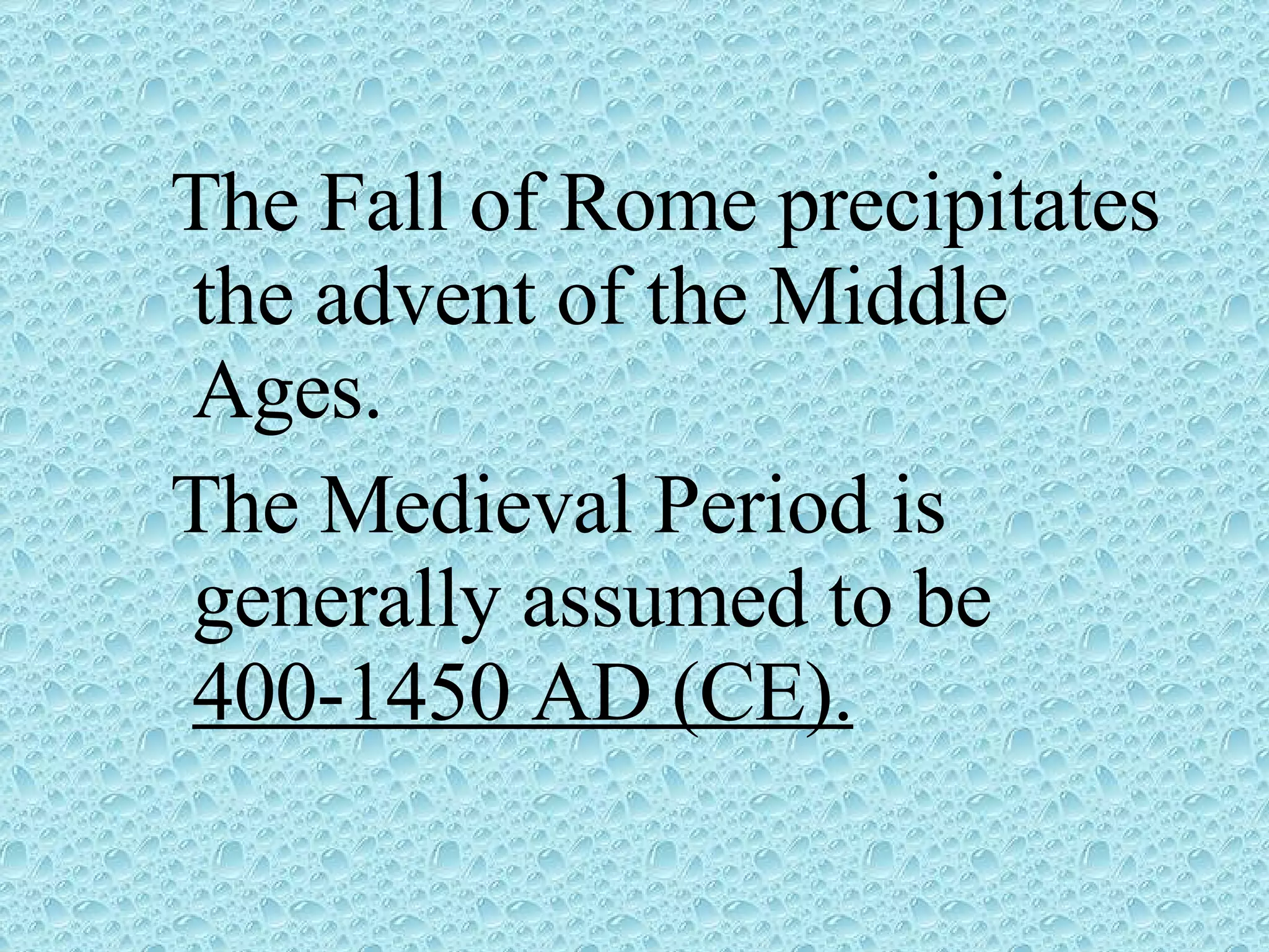 The Fall of Rome precipitates the advent of the Middle Ages. The Medieval Period is generally assumed to be 400-1450 AD (CE).