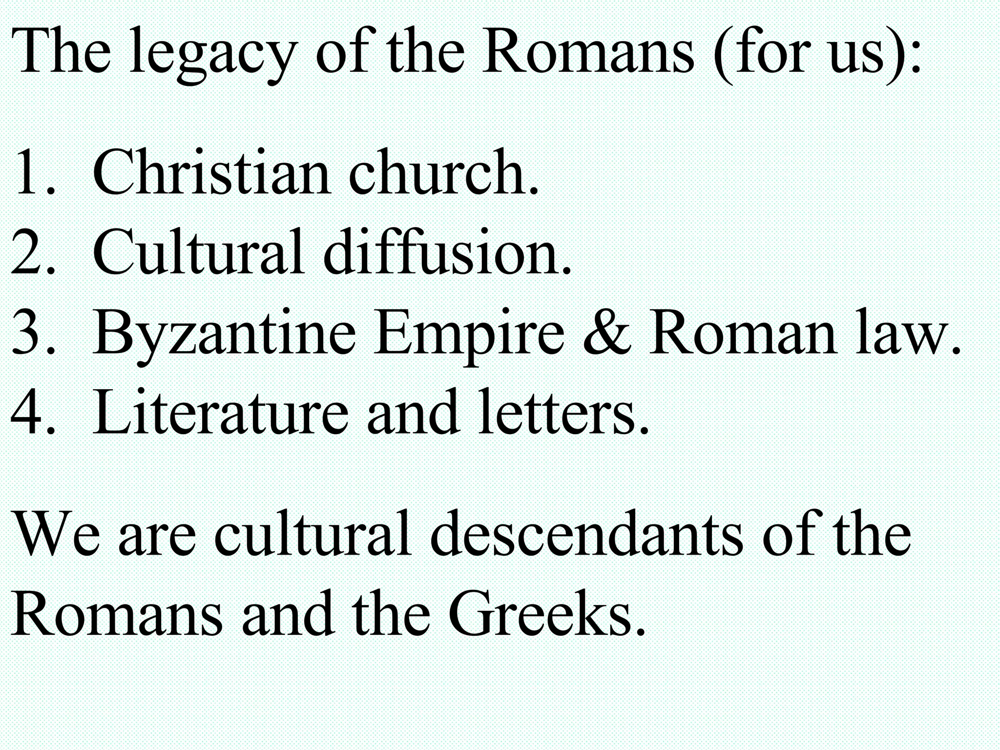 The legacy of the Romans (for us): 1. Christian church. 2. Cultural diffusion. 3. Byzantine Empire & Roman law. 4. Literature and letters. We are cultural descendants of the Romans and the Greeks.