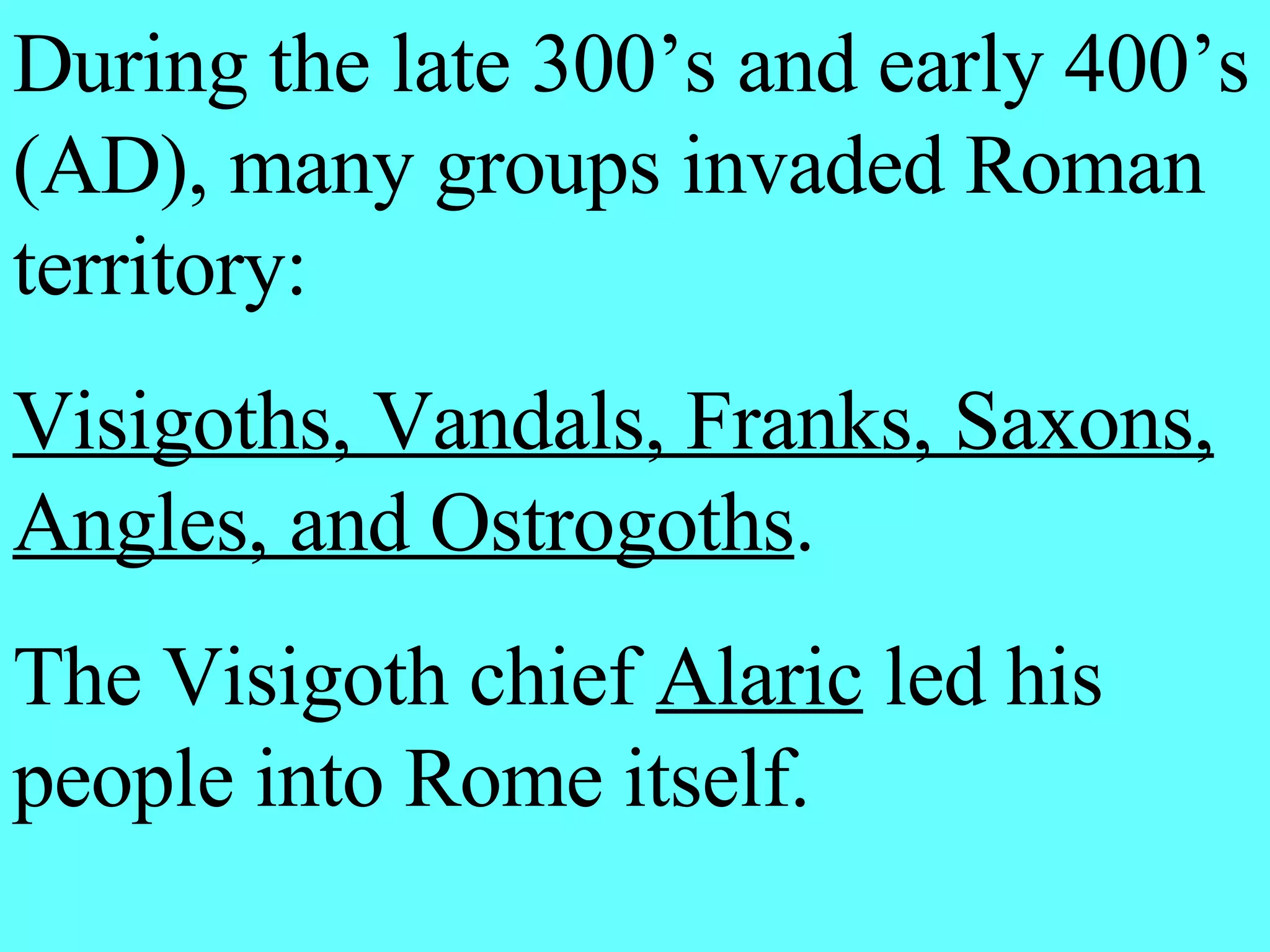 During the late 300’s and early 400’s (AD), many groups invaded Roman territory: Visigoths, Vandals, Franks, Saxons, Angles, and Ostrogoths . The Visigoth chief Alaric led his people into Rome itself.