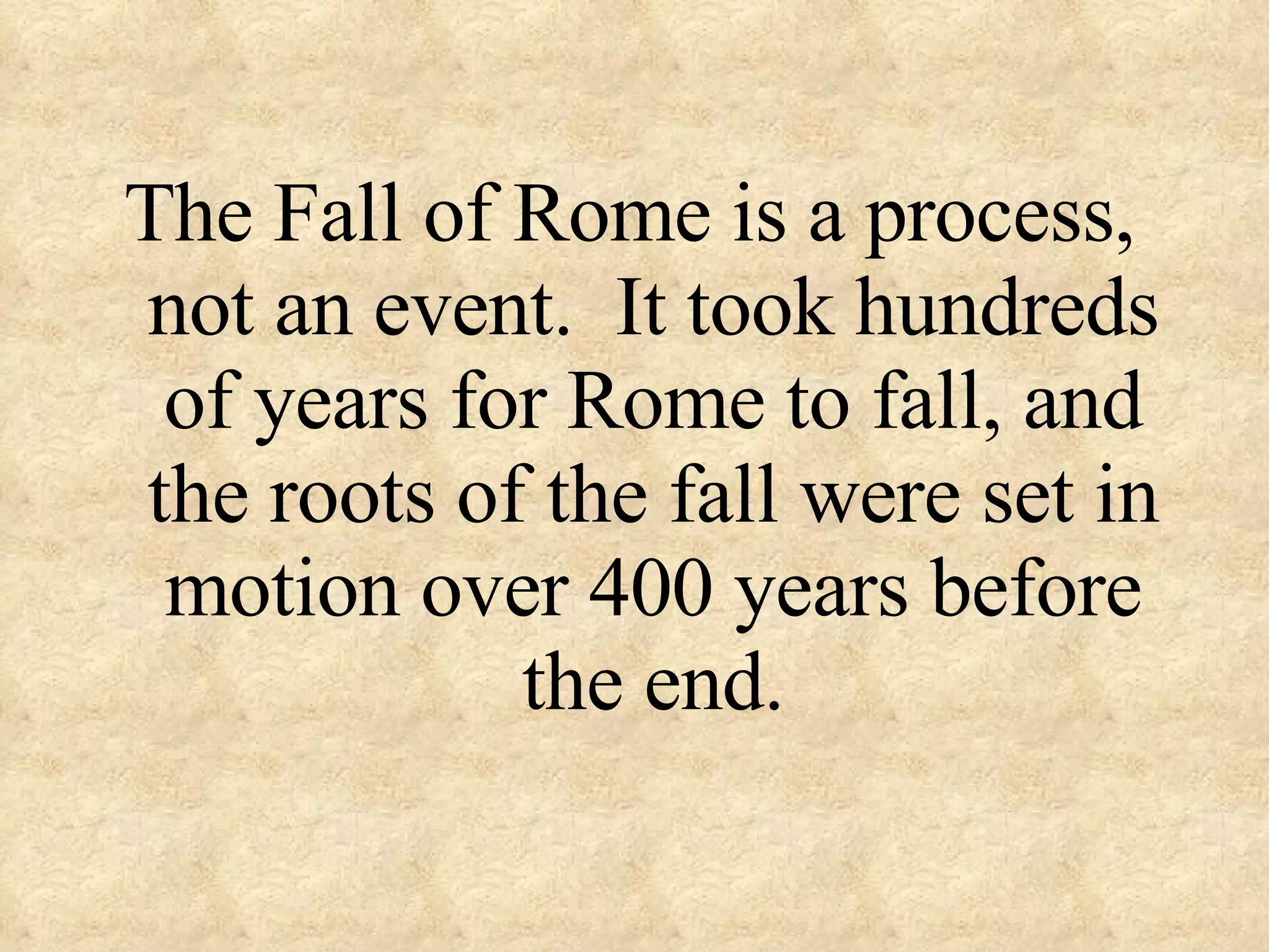 The Fall of Rome is a process, not an event. It took hundreds of years for Rome to fall, and the roots of the fall were set in motion over 400 years before the end.