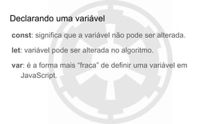 Declarando uma variável
const: significa que a variável não pode ser alterada.
let: variável pode ser alterada no algoritmo.
var: é a forma mais “fraca” de definir uma variável em
JavaScript.
 