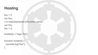 Hoisting
foo = 2
var foo;
// é implicitamente entendido como:
var foo;
foo = 2;
hoisted(); // logs "foo"
function hoisted() {
console.log("foo");
}
 