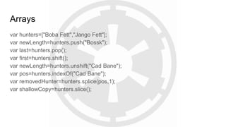 Arrays
var hunters=["Boba Fett","Jango Fett"];
var newLength=hunters.push("Bossk");
var last=hunters.pop();
var first=hunters.shift();
var newLength=hunters.unshift("Cad Bane");
var pos=hunters.indexOf("Cad Bane");
var removedHunter=hunters.splice(pos,1);
var shallowCopy=hunters.slice();
 