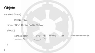 Objeto
var deathStar={
energy: 100,
model: 'DS-1 Orbital Battle Station',
shoot(){
console.log(" ,_~"""~-,n*---====*)------`,n |===========|n
`,---------,'n ~-.___.-~ ");
}
}
 