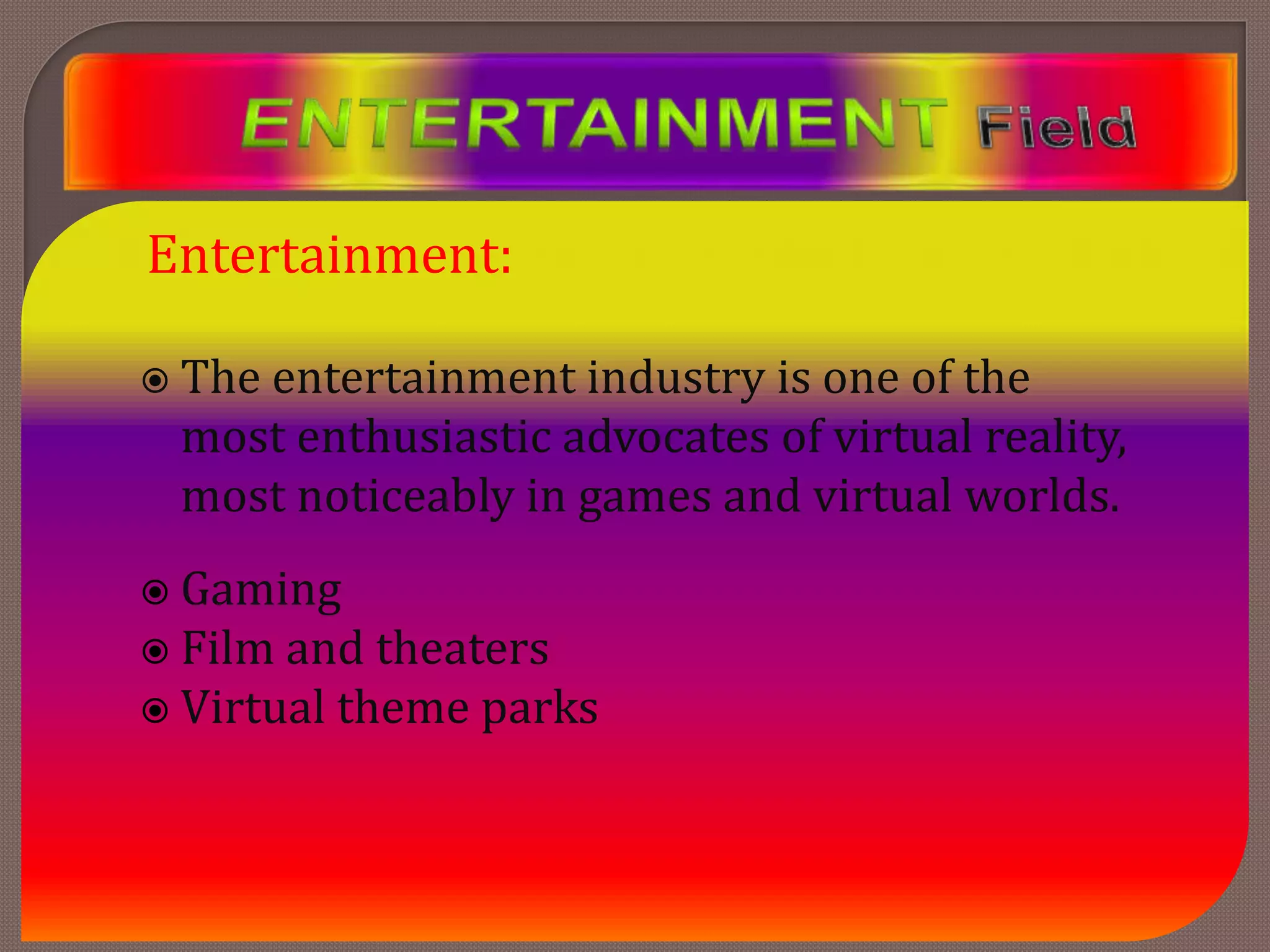 Entertainment:
 The entertainment industry is one of the
most enthusiastic advocates of virtual reality,
most noticeably in games and virtual worlds.
 Gaming
 Film and theaters
 Virtual theme parks
 