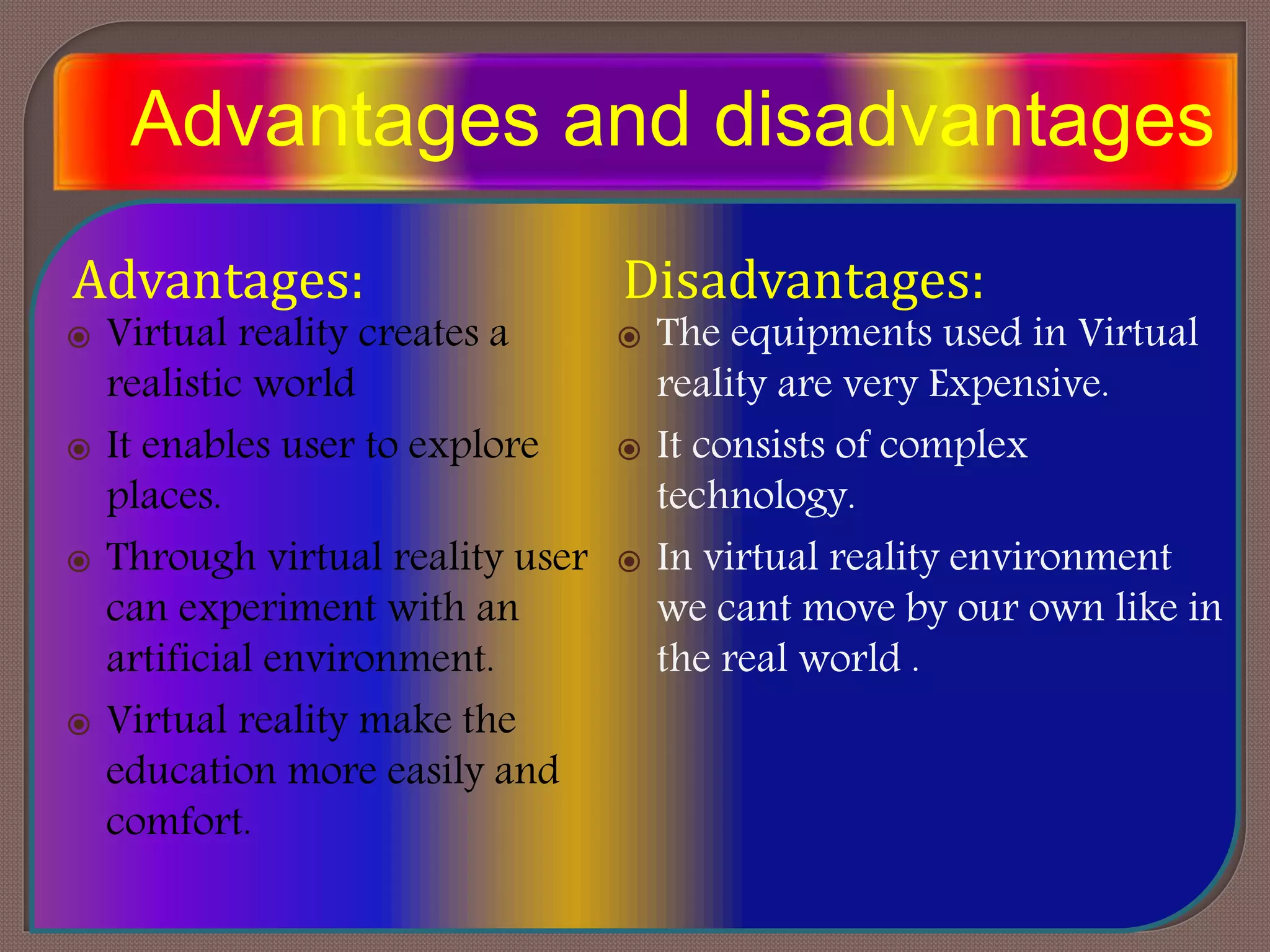 Advantages and disadvantages
Advantages:
 Virtual reality creates a
realistic world
 It enables user to explore
places.
 Through virtual reality user
can experiment with an
artificial environment.
 Virtual reality make the
education more easily and
comfort.
Disadvantages:
 The equipments used in Virtual
reality are very Expensive.
 It consists of complex
technology.
 In virtual reality environment
we cant move by our own like in
the real world .
 