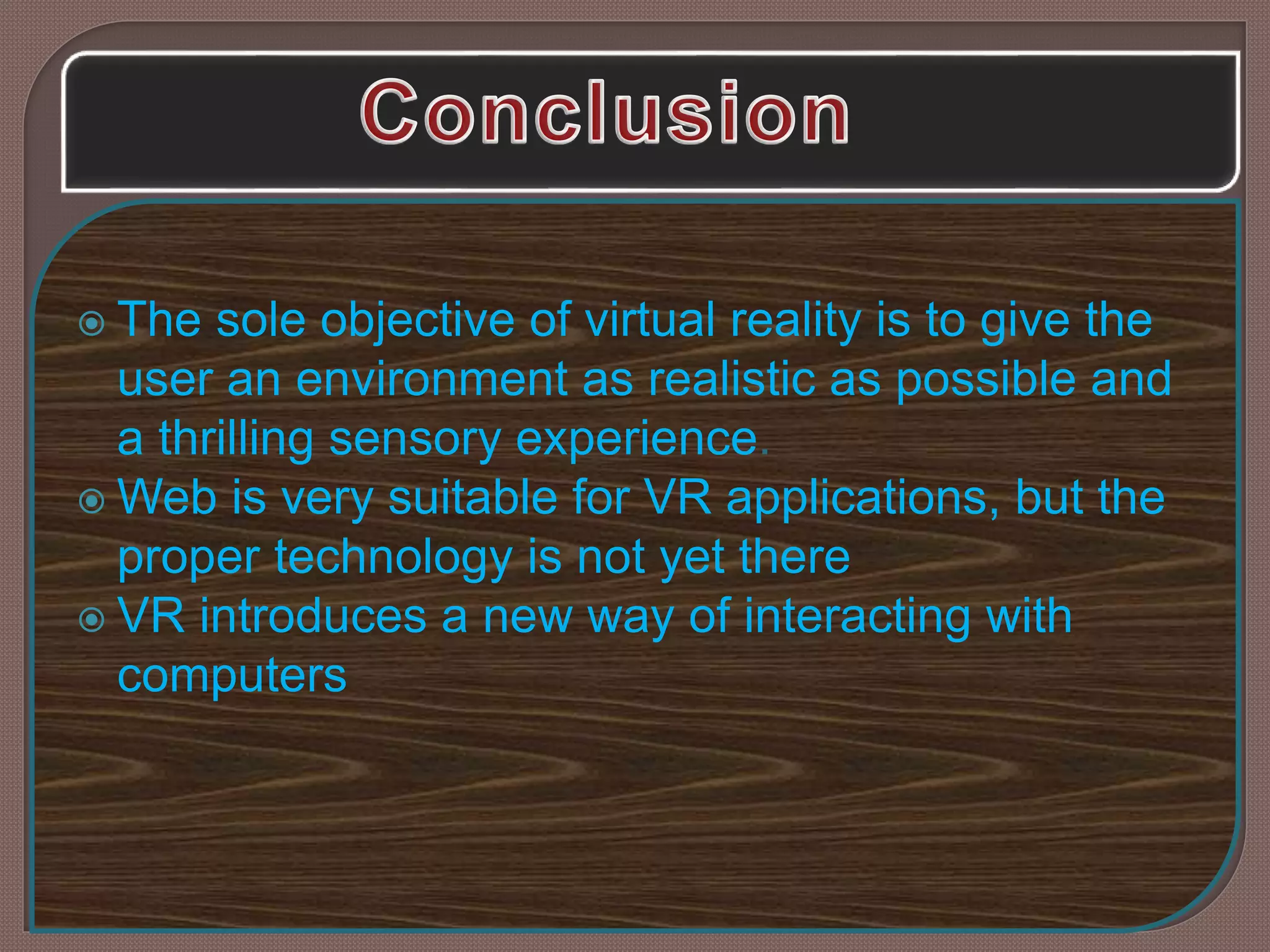  The sole objective of virtual reality is to give the
user an environment as realistic as possible and
a thrilling sensory experience.
 Web is very suitable for VR applications, but the
proper technology is not yet there
 VR introduces a new way of interacting with
computers
 