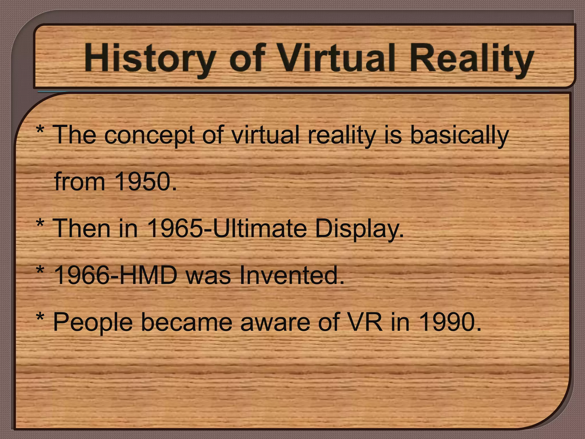 * The concept of virtual reality is basically
from 1950.
* Then in 1965-Ultimate Display.
* 1966-HMD was Invented.
* People became aware of VR in 1990.
 