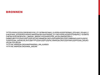 BRONNEN

*HTTPS://WWW.GOOGLE.BE/SEARCH?AS_ST=Y&TBM=ISCH&AS_Q=VERSLAGGEEFSER&AS_EPQ=&AS_OQ=&AS_E
Q=&CR=&AS_SITESEARCH=&SAFE=IMAGES&TBS=SUR:FMC#AS_ST=Y&Q=VERSLAGGEEFSTER&SPELL=1&TBM=IS
CH&TBS=SUR:FMC&FACRC=_&IMGDII=_&IMGRC=FKO2WRPQTPEK_M%3A%3B4QSECRWL3QHMM%3BHTTP%253A%252F%252FUPLOAD.WIKIMEDIA.ORG%252FWIKIPEDIA%252FCOMMONS%252F2%252F2C
%252FPOLINA_DASHKOVA.JPG%3BHTTP%253A%252F%252FNL.WIKIPEDIA.ORG%252FWIKI%252FPOLINA_DASJKO
VA%3B1722%3B1244
*HTTP://NL.WIKIPEDIA.ORG/WIKI/FRANZISKA_VAN_ALMSICK
*HTTP://NL.WIKIPEDIA.ORG/WIKI/6_JANUARI

 