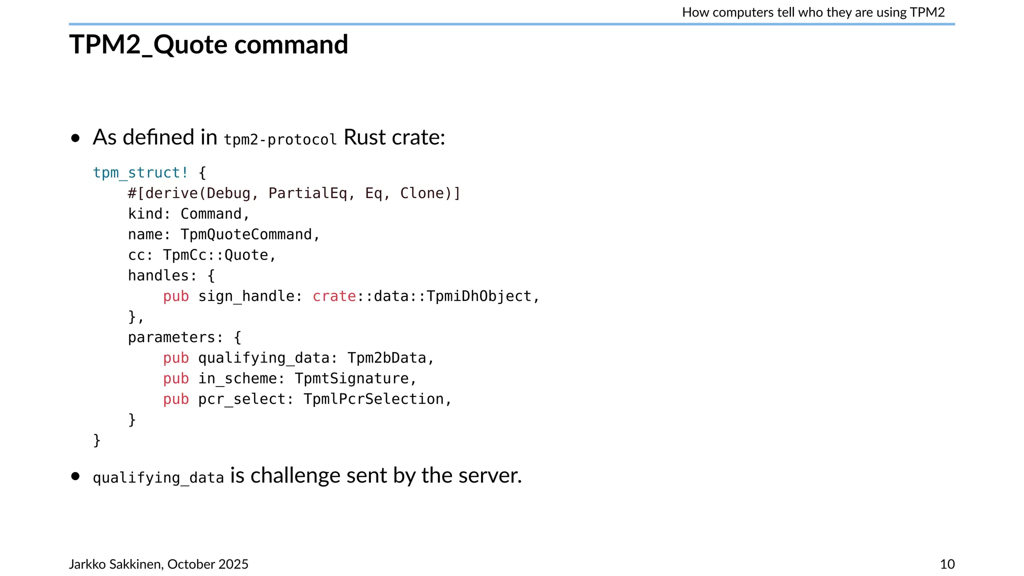 How computers tell who they are using TPM2
TPM2_Quote command
• As defined in tpm2-protocol Rust crate:
tpm_struct! {
#[derive(Debug, PartialEq, Eq, Clone)]
kind: Command,
name: TpmQuoteCommand,
cc: TpmCc::Quote,
handles: {
pub sign_handle: crate::data::TpmiDhObject,
},
parameters: {
pub qualifying_data: Tpm2bData,
pub in_scheme: TpmtSignature,
pub pcr_select: TpmlPcrSelection,
}
}
• qualifying_data is challenge sent by the server.
Jarkko Sakkinen, October 2025 10
 