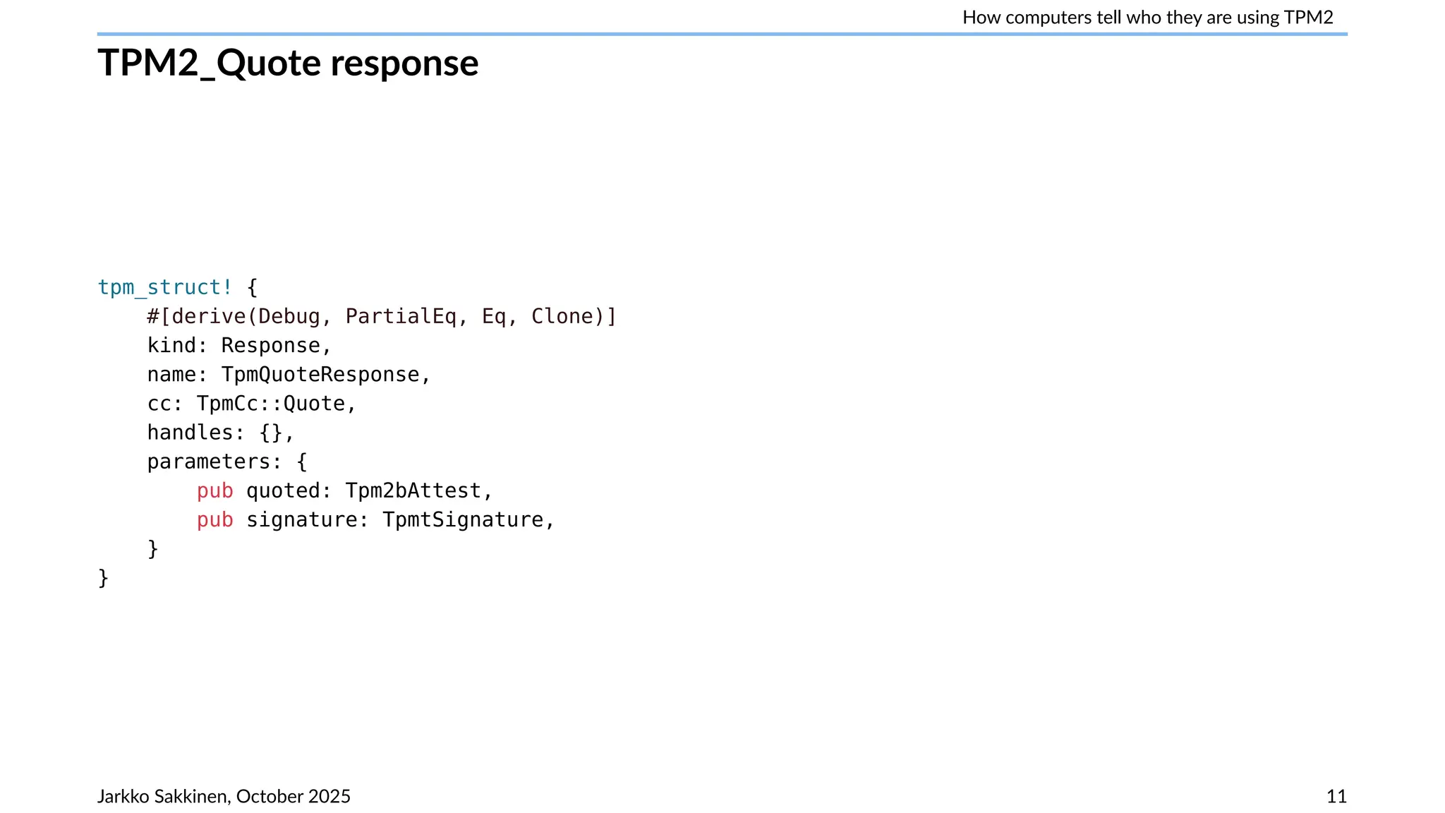 How computers tell who they are using TPM2
TPM2_Quote response
tpm_struct! {
#[derive(Debug, PartialEq, Eq, Clone)]
kind: Response,
name: TpmQuoteResponse,
cc: TpmCc::Quote,
handles: {},
parameters: {
pub quoted: Tpm2bAttest,
pub signature: TpmtSignature,
}
}
Jarkko Sakkinen, October 2025 11
 
