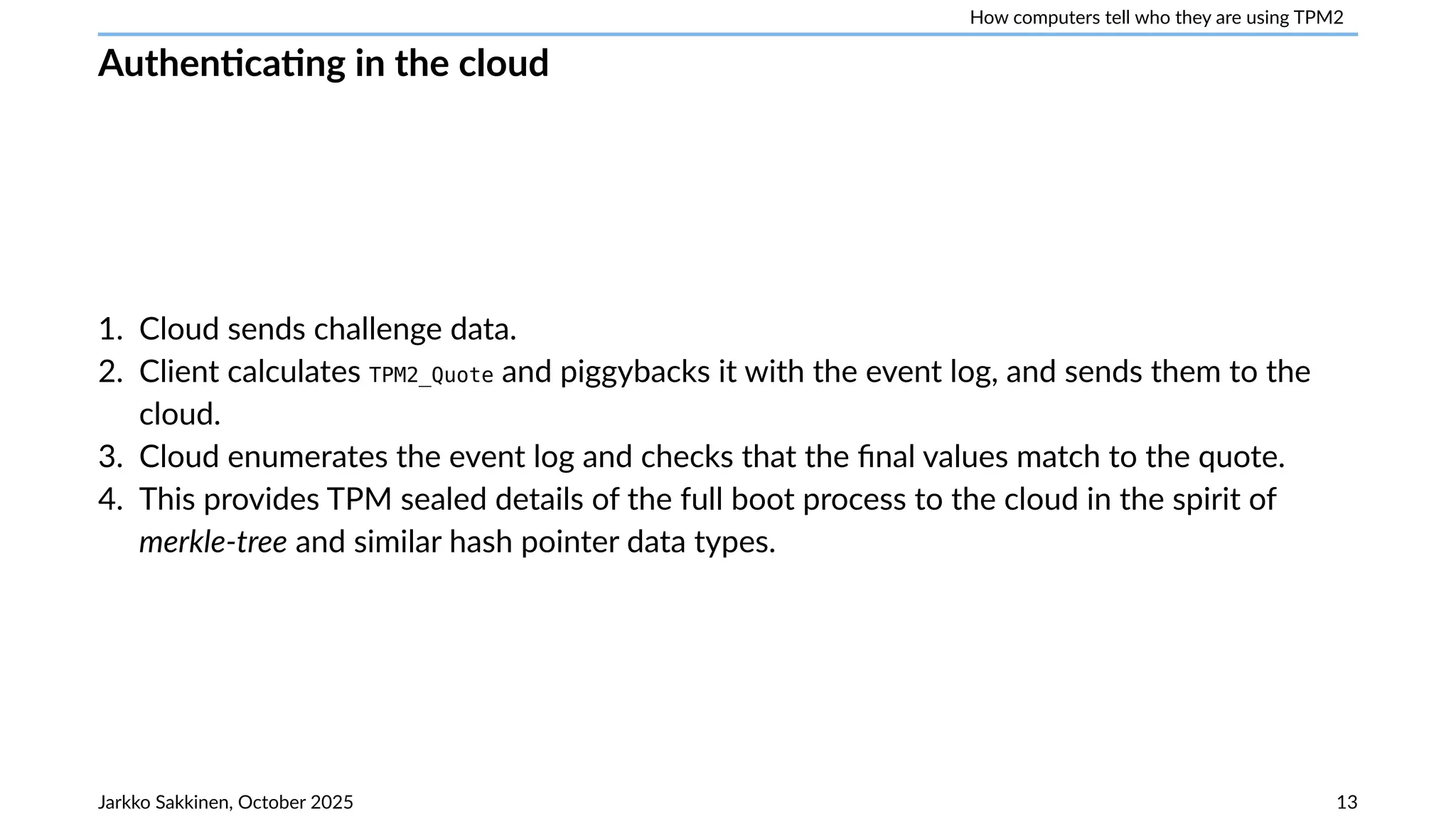 How computers tell who they are using TPM2
Authenticating in the cloud
1. Cloud sends challenge data.
2. Client calculates TPM2_Quote and piggybacks it with the event log, and sends them to the
cloud.
3. Cloud enumerates the event log and checks that the final values match to the quote.
4. This provides TPM sealed details of the full boot process to the cloud in the spirit of
merkle-tree and similar hash pointer data types.
Jarkko Sakkinen, October 2025 13
 