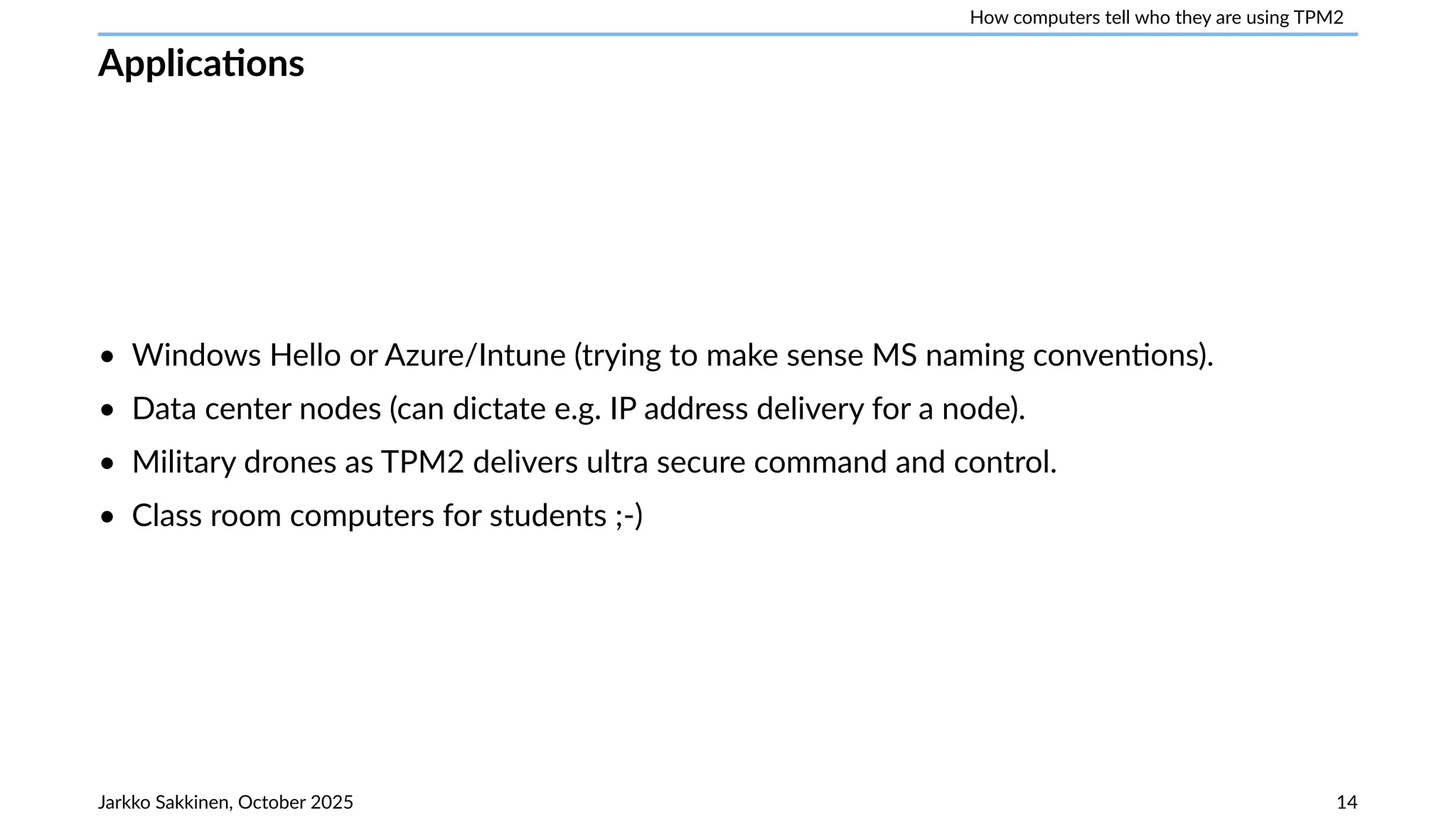 How computers tell who they are using TPM2
Applications
• Windows Hello or Azure/Intune (trying to make sense MS naming conventions).
• Data center nodes (can dictate e.g. IP address delivery for a node).
• Military drones as TPM2 delivers ultra secure command and control.
• Class room computers for students ;-)
Jarkko Sakkinen, October 2025 14
 