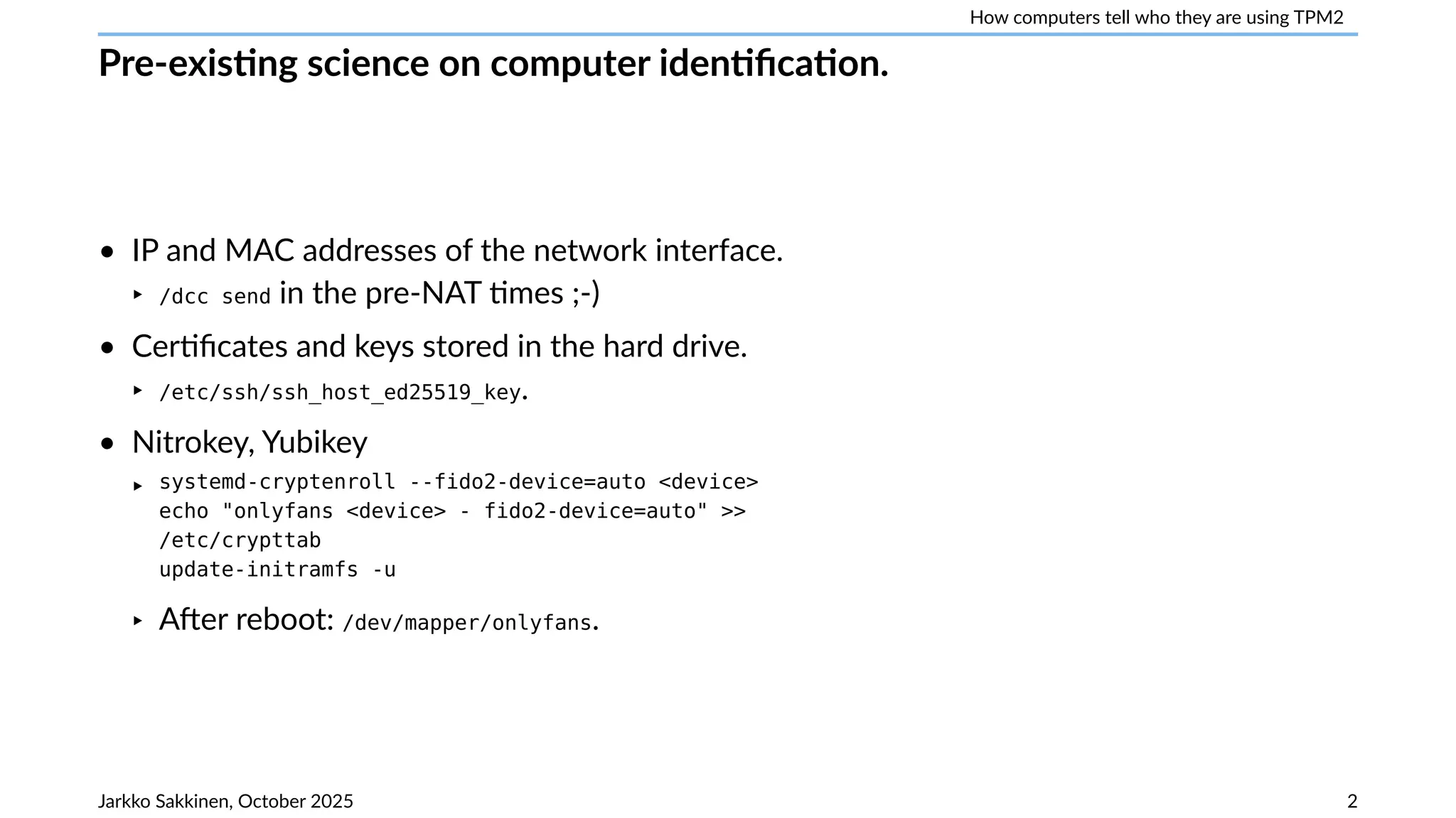 How computers tell who they are using TPM2
Pre-existing science on computer identification.
• IP and MAC addresses of the network interface.
‣ /dcc send in the pre-NAT times ;-)
• Certificates and keys stored in the hard drive.
‣ /etc/ssh/ssh_host_ed25519_key.
• Nitrokey, Yubikey
‣ systemd-cryptenroll --fido2-device=auto <device>
echo "onlyfans <device> - fido2-device=auto" >>
/etc/crypttab
update-initramfs -u
‣ After reboot: /dev/mapper/onlyfans.
Jarkko Sakkinen, October 2025 2
 