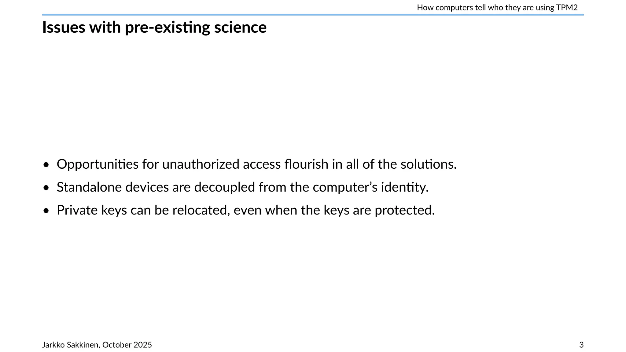 How computers tell who they are using TPM2
Issues with pre-existing science
• Opportunities for unauthorized access flourish in all of the solutions.
• Standalone devices are decoupled from the computer’s identity.
• Private keys can be relocated, even when the keys are protected.
Jarkko Sakkinen, October 2025 3
 