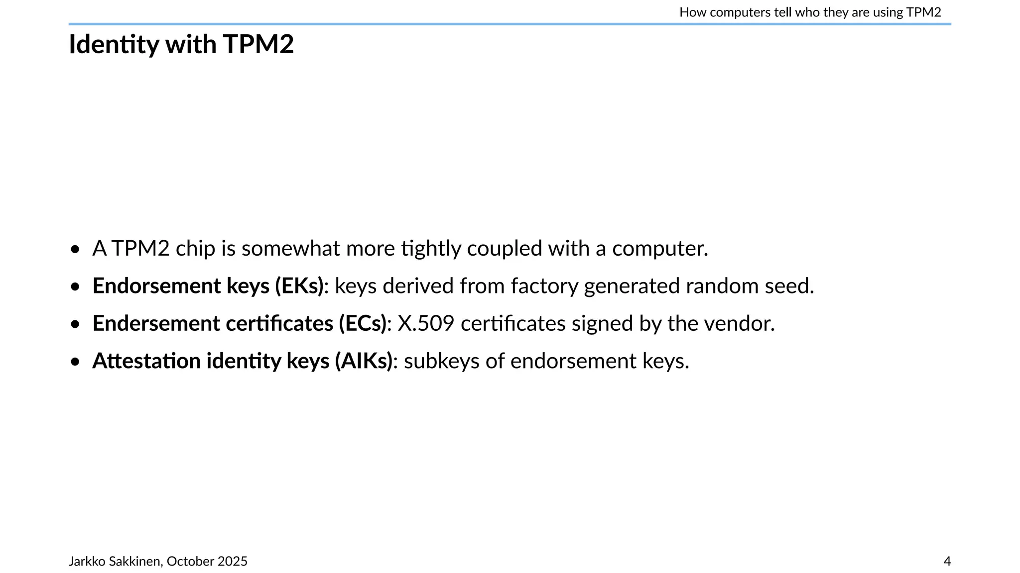 How computers tell who they are using TPM2
Identity with TPM2
• A TPM2 chip is somewhat more tightly coupled with a computer.
• Endorsement keys (EKs): keys derived from factory generated random seed.
• Endersement certificates (ECs): X.509 certificates signed by the vendor.
• Attestation identity keys (AIKs): subkeys of endorsement keys.
Jarkko Sakkinen, October 2025 4
 