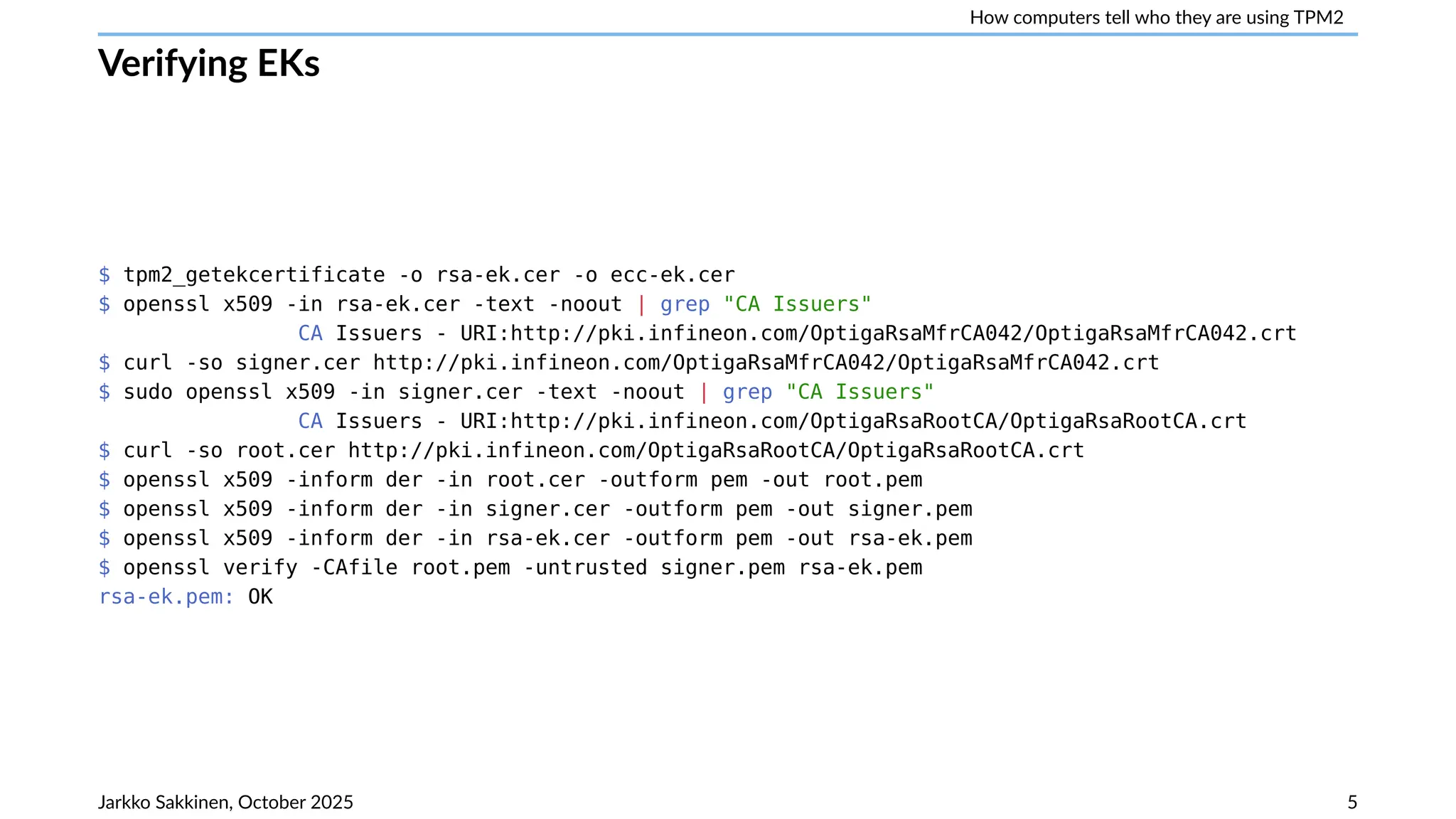 How computers tell who they are using TPM2
Verifying EKs
$ tpm2_getekcertificate -o rsa-ek.cer -o ecc-ek.cer
$ openssl x509 -in rsa-ek.cer -text -noout | grep "CA Issuers"
CA Issuers - URI:http://pki.infineon.com/OptigaRsaMfrCA042/OptigaRsaMfrCA042.crt
$ curl -so signer.cer http://pki.infineon.com/OptigaRsaMfrCA042/OptigaRsaMfrCA042.crt
$ sudo openssl x509 -in signer.cer -text -noout | grep "CA Issuers"
CA Issuers - URI:http://pki.infineon.com/OptigaRsaRootCA/OptigaRsaRootCA.crt
$ curl -so root.cer http://pki.infineon.com/OptigaRsaRootCA/OptigaRsaRootCA.crt
$ openssl x509 -inform der -in root.cer -outform pem -out root.pem
$ openssl x509 -inform der -in signer.cer -outform pem -out signer.pem
$ openssl x509 -inform der -in rsa-ek.cer -outform pem -out rsa-ek.pem
$ openssl verify -CAfile root.pem -untrusted signer.pem rsa-ek.pem
rsa-ek.pem: OK
Jarkko Sakkinen, October 2025 5
 