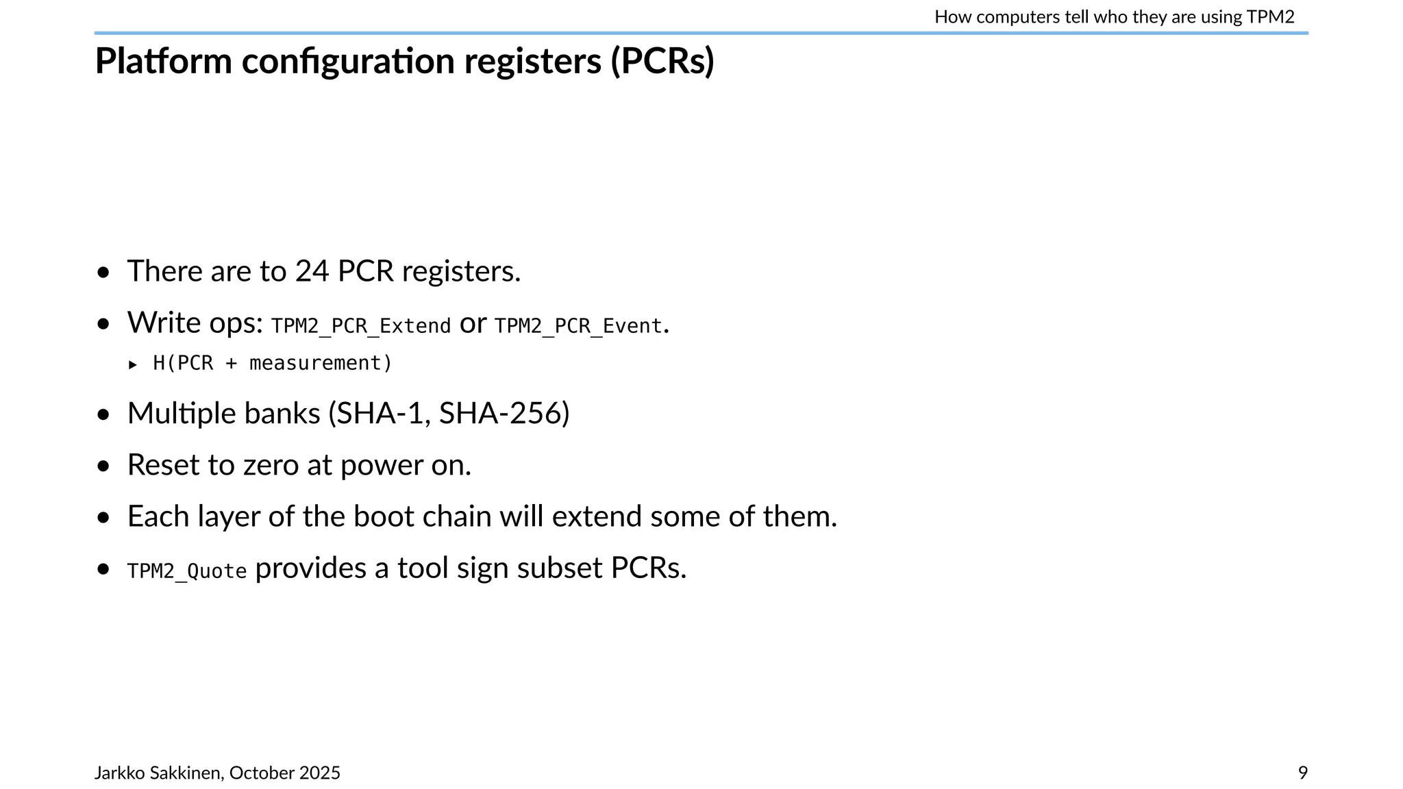 How computers tell who they are using TPM2
Platform configuration registers (PCRs)
• There are to 24 PCR registers.
• Write ops: TPM2_PCR_Extend or TPM2_PCR_Event.
‣ H(PCR + measurement)
• Multiple banks (SHA-1, SHA-256)
• Reset to zero at power on.
• Each layer of the boot chain will extend some of them.
• TPM2_Quote provides a tool sign subset PCRs.
Jarkko Sakkinen, October 2025 9
 