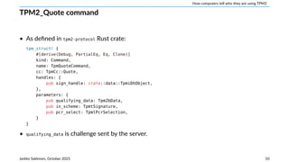 How computers tell who they are using TPM2
TPM2_Quote command
• As defined in tpm2-protocol Rust crate:
tpm_struct! {
#[derive(Debug, PartialEq, Eq, Clone)]
kind: Command,
name: TpmQuoteCommand,
cc: TpmCc::Quote,
handles: {
pub sign_handle: crate::data::TpmiDhObject,
},
parameters: {
pub qualifying_data: Tpm2bData,
pub in_scheme: TpmtSignature,
pub pcr_select: TpmlPcrSelection,
}
}
• qualifying_data is challenge sent by the server.
Jarkko Sakkinen, October 2025 10
 