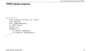 How computers tell who they are using TPM2
TPM2_Quote response
tpm_struct! {
#[derive(Debug, PartialEq, Eq, Clone)]
kind: Response,
name: TpmQuoteResponse,
cc: TpmCc::Quote,
handles: {},
parameters: {
pub quoted: Tpm2bAttest,
pub signature: TpmtSignature,
}
}
Jarkko Sakkinen, October 2025 11
 