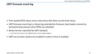 How computers tell who they are using TPM2
UEFI firmware event log
• From quoted PCR values server only knows that those are the final values.
• UEFI firmware event log is a binary log extended by firmware, boot loaders, kernel etc.
during the boot process when PCRs are extended.
• Binary format s specified by UEFI standard.
‣ /sys/kernel/security/tpm0/binary_bios_measurement
• UEFI secure boot needs to be enabled in order to have it available.
Jarkko Sakkinen, October 2025 12
 