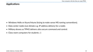 How computers tell who they are using TPM2
Applications
• Windows Hello or Azure/Intune (trying to make sense MS naming conventions).
• Data center nodes (can dictate e.g. IP address delivery for a node).
• Military drones as TPM2 delivers ultra secure command and control.
• Class room computers for students ;-)
Jarkko Sakkinen, October 2025 14
 