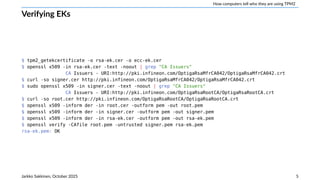 How computers tell who they are using TPM2
Verifying EKs
$ tpm2_getekcertificate -o rsa-ek.cer -o ecc-ek.cer
$ openssl x509 -in rsa-ek.cer -text -noout | grep "CA Issuers"
CA Issuers - URI:http://pki.infineon.com/OptigaRsaMfrCA042/OptigaRsaMfrCA042.crt
$ curl -so signer.cer http://pki.infineon.com/OptigaRsaMfrCA042/OptigaRsaMfrCA042.crt
$ sudo openssl x509 -in signer.cer -text -noout | grep "CA Issuers"
CA Issuers - URI:http://pki.infineon.com/OptigaRsaRootCA/OptigaRsaRootCA.crt
$ curl -so root.cer http://pki.infineon.com/OptigaRsaRootCA/OptigaRsaRootCA.crt
$ openssl x509 -inform der -in root.cer -outform pem -out root.pem
$ openssl x509 -inform der -in signer.cer -outform pem -out signer.pem
$ openssl x509 -inform der -in rsa-ek.cer -outform pem -out rsa-ek.pem
$ openssl verify -CAfile root.pem -untrusted signer.pem rsa-ek.pem
rsa-ek.pem: OK
Jarkko Sakkinen, October 2025 5
 