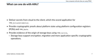 How computers tell who they are using TPM2
What can one do with AIKs?
• Deliver secrets from cloud to the client, which the econd application for
TPM2_ActivateCredential.
• Provide cryptographic proofs about platform state using platform configuration registers
(PCRs) and TPM2_Quote.
• Provide evidence of the origin of storage keys using TPM2_Certify.
‣ Storage keys support encryption, migration and more application specific cryptographic
operations.
Jarkko Sakkinen, October 2025 7
 