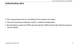 How computers tell who they are using TPM2
Authenticating client
• EKs only guarantee that we are talking to the computer we expect.
• They don’t guarantee computer’s state i.e., software configuration.
• By requesting a quote from TPM and event log from UEFI firmware the full boot sequence
can be verified.
Jarkko Sakkinen, October 2025 8
 