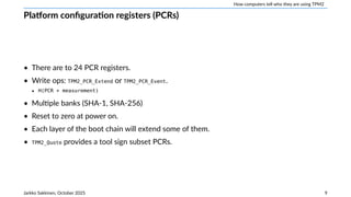 How computers tell who they are using TPM2
Platform configuration registers (PCRs)
• There are to 24 PCR registers.
• Write ops: TPM2_PCR_Extend or TPM2_PCR_Event.
‣ H(PCR + measurement)
• Multiple banks (SHA-1, SHA-256)
• Reset to zero at power on.
• Each layer of the boot chain will extend some of them.
• TPM2_Quote provides a tool sign subset PCRs.
Jarkko Sakkinen, October 2025 9
 