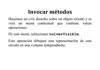 Invocar	métodos	
Hacemos un c1ic derecho sobre un objeto círculo y se
verá un menú contextual que contiene varias
operaciones.
De este menú, seleccionar volverVisible;
Esta operación dibujará una representación de este
círculo en una ventana independiente.
 
