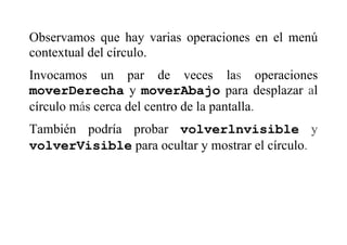 Observamos que hay varias operaciones en el menú
contextual del círculo.
Invocamos un par de veces las operaciones
moverDerecha y moverAbajo para desplazar al
círculo más cerca del centro de la pantalla.
También podría probar volverlnvisible y
volverVisible para ocultar y mostrar el círculo.
 