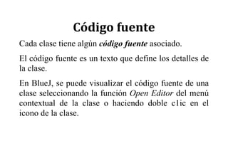 Código	fuente	
Cada clase tiene algún código fuente asociado.
El código fuente es un texto que define los detalles de
la clase.
En BlueJ, se puede visualizar el código fuente de una
clase seleccionando la función Open Editor del menú
contextual de la clase o haciendo doble c1ic en el
icono de la clase.
 
