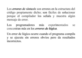 Los errores de sintaxis son errores en la estructura del
código propiamente dicho; son fáciles de solucionar
porque el compilador los señala y muestra algún
mensaje de error.
Los programadores más experimentados se
concentran más en los errores de lógica.
Un error de lógica ocurre cuando el programa compila
y se ejecuta sin errores obvios pero da resultados
incorrectos.
 