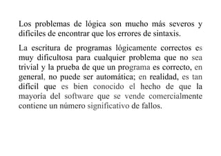 Los problemas de lógica son mucho más severos y
difíciles de encontrar que los errores de sintaxis.
La escritura de programas lógicamente correctos es
muy dificultosa para cualquier problema que no sea
trivial y la prueba de que un programa es correcto, en
general, no puede ser automática; en realidad, es tan
difícil que es bien conocido el hecho de que la
mayoría del software que se vende comercialmente
contiene un número significativo de fallos.
 