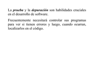 La prueba y la depuración son habilidades cruciales
en el desarrollo de software.
Frecuentemente necesitará controlar sus programas
para ver si tienen errores y luego, cuando ocurran,
localizarlos en el código.
 