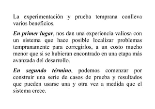 La experimentación y prueba temprana conlleva
varios beneficios.
En primer lugar, nos dan una experiencia valiosa con
un sistema que hace posible localizar problemas
tempranamente para corregirlos, a un costo mucho
menor que si se hubieran encontrado en una etapa más
avanzada del desarrollo.
En segundo término, podemos comenzar por
construir una serie de casos de prueba y resultados
que pueden usarse una y otra vez a medida que el
sistema crece.
 