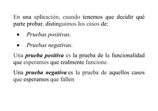 En una aplicación, cuando tenemos que decidir qué
parte probar, distinguimos los casos de:
 Pruebas positivas.
 Pruebas negativas.
Una prueba positiva es la prueba de la funcionalidad
que esperamos que realmente funcione.
Una prueba negativa es la prueba de aquellos casos
que esperamos que fallen
 