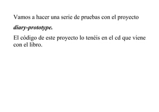 Vamos a hacer una serie de pruebas con el proyecto
diary-prototype.
El código de este proyecto lo tenéis en el cd que viene
con el libro.
 