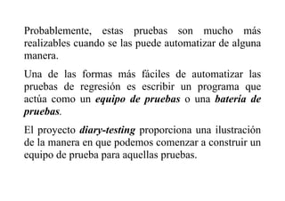 Probablemente, estas pruebas son mucho más
realizables cuando se las puede automatizar de alguna
manera.
Una de las formas más fáciles de automatizar las
pruebas de regresión es escribir un programa que
actúa como un equipo de pruebas o una batería de
pruebas.
El proyecto diary-testing proporciona una ilustración
de la manera en que podemos comenzar a construir un
equipo de prueba para aquellas pruebas.
 