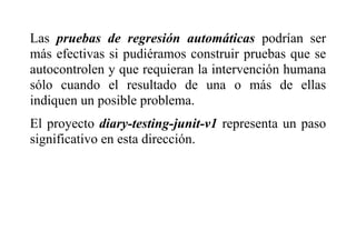 Las pruebas de regresión automáticas podrían ser
más efectivas si pudiéramos construir pruebas que se
autocontrolen y que requieran la intervención humana
sólo cuando el resultado de una o más de ellas
indiquen un posible problema.
El proyecto diary-testing-junit-v1 representa un paso
significativo en esta dirección.
 