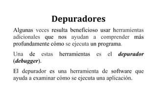 Depuradores	
Algunas veces resulta beneficioso usar herramientas
adicionales que nos ayudan a comprender más
profundamente cómo se ejecuta un programa.
Una de estas herramientas es el depurador
(debugger).
El depurador es una herramienta de software que
ayuda a examinar cómo se ejecuta una aplicación.
 