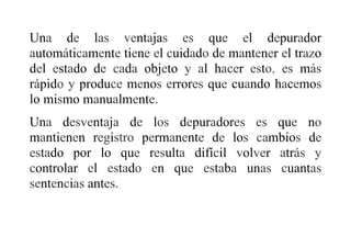 Una de las ventajas es que el depurador
automáticamente tiene el cuidado de mantener el trazo
del estado de cada objeto y al hacer esto, es más
rápido y produce menos errores que cuando hacemos
lo mismo manualmente.
Una desventaja de los depuradores es que no
mantienen registro permanente de los cambios de
estado por lo que resulta difícil volver atrás y
controlar el estado en que estaba unas cuantas
sentencias antes.
 