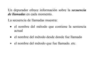 Un depurador ofrece información sobre la secuencia
de llamadas en cada momento.
La secuencia de llamadas muestra:
 el nombre del método que contiene la sentencia
actual
 el nombre del método desde donde fue llamado
 el nombre del método que fue llamado, etc.
 