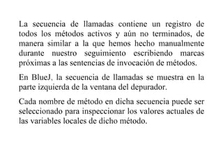 La secuencia de llamadas contiene un registro de
todos los métodos activos y aún no terminados, de
manera similar a la que hemos hecho manualmente
durante nuestro seguimiento escribiendo marcas
próximas a las sentencias de invocación de métodos.
En BlueJ, la secuencia de llamadas se muestra en la
parte izquierda de la ventana del depurador.
Cada nombre de método en dicha secuencia puede ser
seleccionado para inspeccionar los valores actuales de
las variables locales de dicho método.
 