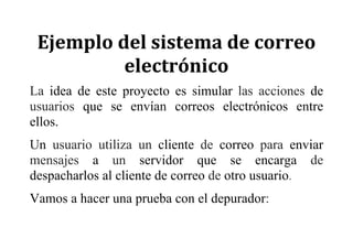 Ejemplo	del	sistema	de	correo	
electrónico	
La idea de este proyecto es simular las acciones de
usuarios que se envían correos electrónicos entre
ellos.
Un usuario utiliza un cliente de correo para enviar
mensajes a un servidor que se encarga de
despacharlos al cliente de correo de otro usuario.
Vamos a hacer una prueba con el depurador:
 