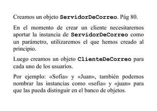 Creamos un objeto ServidorDeCorreo. Pág 80.
En el momento de crear un cliente necesitaremos
aportar la instancia de ServidorDeCorreo como
un parámetro, utilizaremos el que hemos creado al
principio.
Luego creamos un objeto ClienteDeCorreo para
cada uno de los usuarios.
Por ejemplo: «Sofia» y «Juan», también podemos
nombrar las instancias como «sofia» y «juan» para
que las pueda distinguir en el banco de objetos.
 