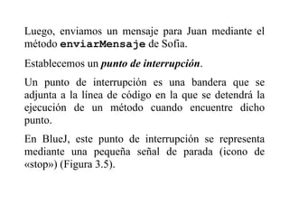 Luego, enviamos un mensaje para Juan mediante el
método enviarMensaje de Sofia.
Establecemos un punto de interrupción.
Un punto de interrupción es una bandera que se
adjunta a la línea de código en la que se detendrá la
ejecución de un método cuando encuentre dicho
punto.
En BlueJ, este punto de interrupción se representa
mediante una pequeña señal de parada (icono de
«stop») (Figura 3.5).
 