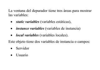 La ventana del depurador tiene tres áreas para mostrar
las variables:
 static variables (variables estáticas),
 instance variables (variables de instancia)
 local variables (variables locales).
Este objeto tiene dos variables de instancia o campos:
 Servidor
 Usuario
 